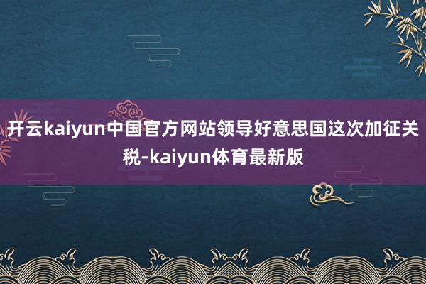开云kaiyun中国官方网站领导好意思国这次加征关税-kaiyun体育最新版