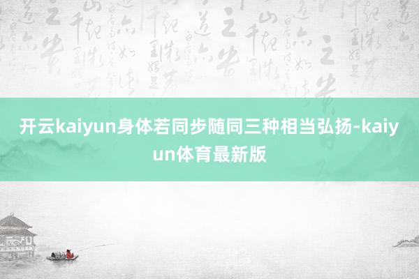 开云kaiyun身体若同步随同三种相当弘扬-kaiyun体育最新版