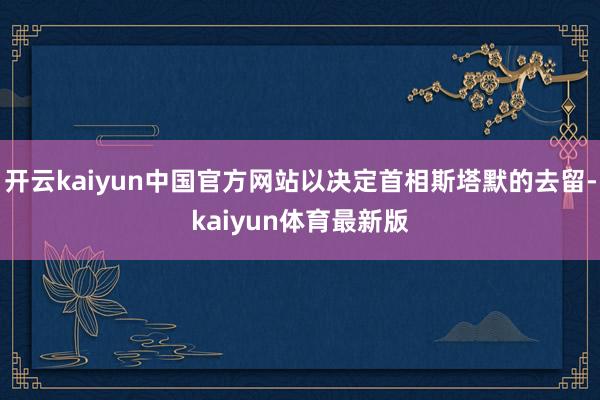 开云kaiyun中国官方网站以决定首相斯塔默的去留-kaiyun体育最新版