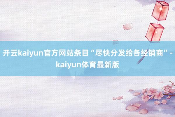 开云kaiyun官方网站条目“尽快分发给各经销商”-kaiyun体育最新版