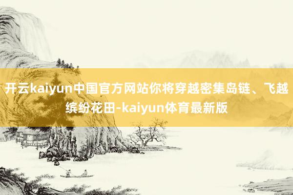 开云kaiyun中国官方网站你将穿越密集岛链、飞越缤纷花田-kaiyun体育最新版