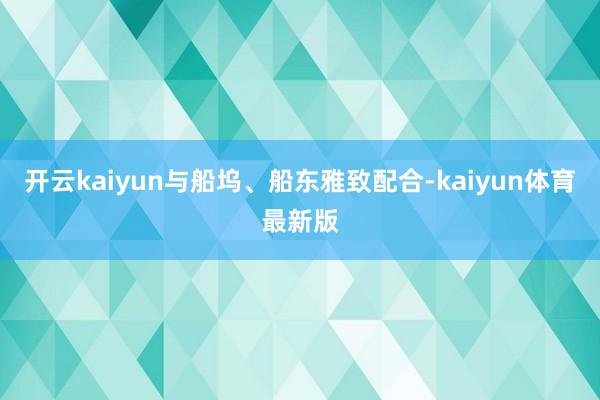 开云kaiyun与船坞、船东雅致配合-kaiyun体育最新版