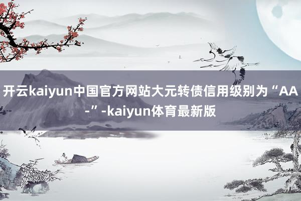 开云kaiyun中国官方网站大元转债信用级别为“AA-”-kaiyun体育最新版