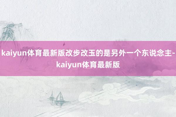 kaiyun体育最新版改步改玉的是另外一个东说念主-kaiyun体育最新版