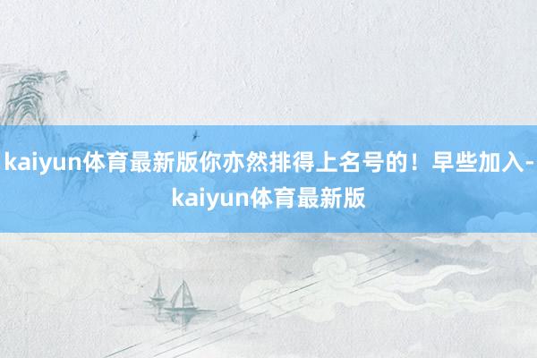 kaiyun体育最新版你亦然排得上名号的!早些加入-kaiyun体育最新版