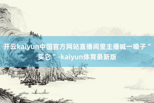 开云kaiyun中国官方网站直播间里主播喊一嗓子"买它"-kaiyun体育最新版