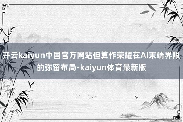 开云kaiyun中国官方网站但算作荣耀在AI末端界限的弥留布局-kaiyun体育最新版