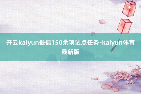 开云kaiyun提倡150余项试点任务-kaiyun体育最新版
