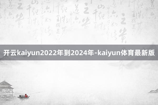 开云kaiyun2022年到2024年-kaiyun体育最新版