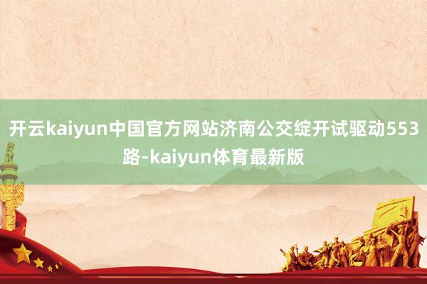 开云kaiyun中国官方网站济南公交绽开试驱动553路-kaiyun体育最新版