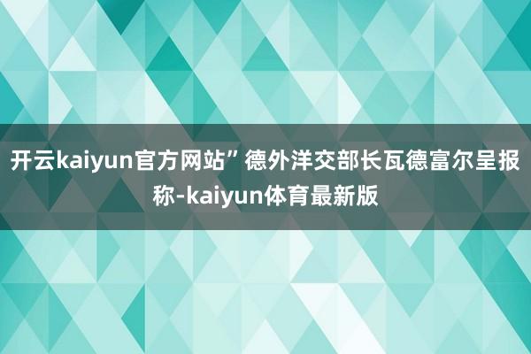 开云kaiyun官方网站”　　德外洋交部长瓦德富尔呈报称-kaiyun体育最新版