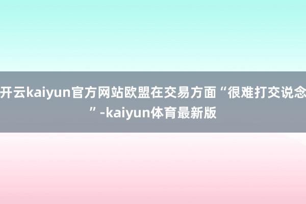开云kaiyun官方网站欧盟在交易方面“很难打交说念”-kaiyun体育最新版