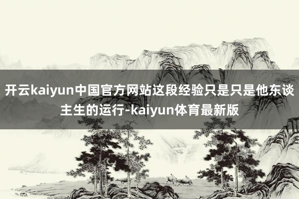 开云kaiyun中国官方网站这段经验只是只是他东谈主生的运行-kaiyun体育最新版