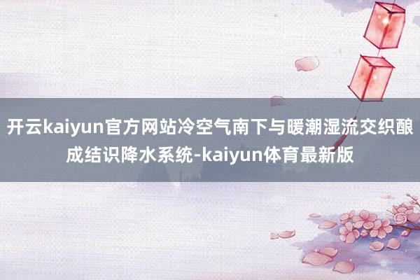 开云kaiyun官方网站冷空气南下与暖潮湿流交织酿成结识降水系统-kaiyun体育最新版