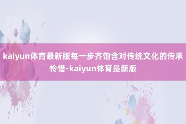 kaiyun体育最新版每一步齐饱含对传统文化的传承怜惜-kaiyun体育最新版