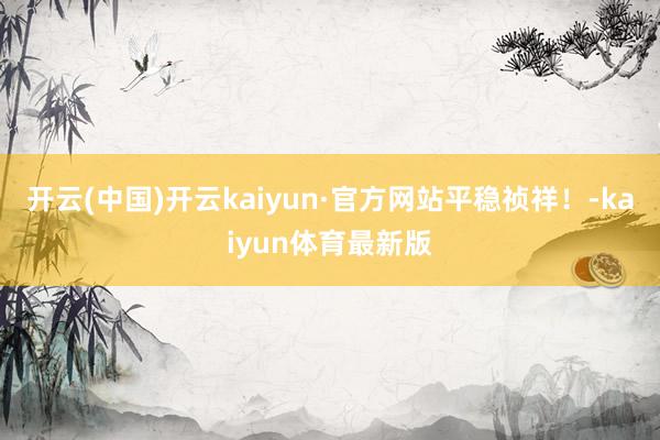开云(中国)开云kaiyun·官方网站平稳祯祥！-kaiyun体育最新版