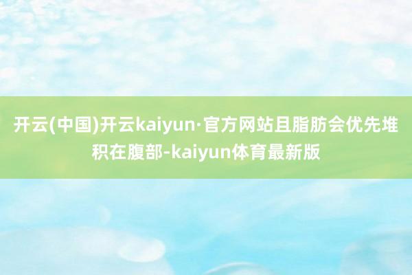 开云(中国)开云kaiyun·官方网站且脂肪会优先堆积在腹部-kaiyun体育最新版