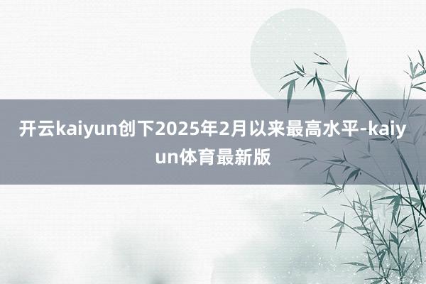开云kaiyun创下2025年2月以来最高水平-kaiyun体育最新版
