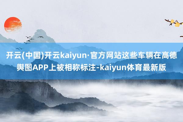 开云(中国)开云kaiyun·官方网站这些车辆在高德舆图APP上被相称标注-kaiyun体育最新版