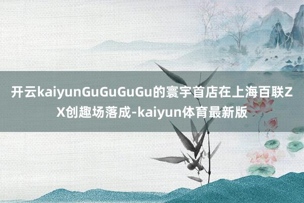 开云kaiyunGuGuGuGu的寰宇首店在上海百联ZX创趣场落成-kaiyun体育最新版