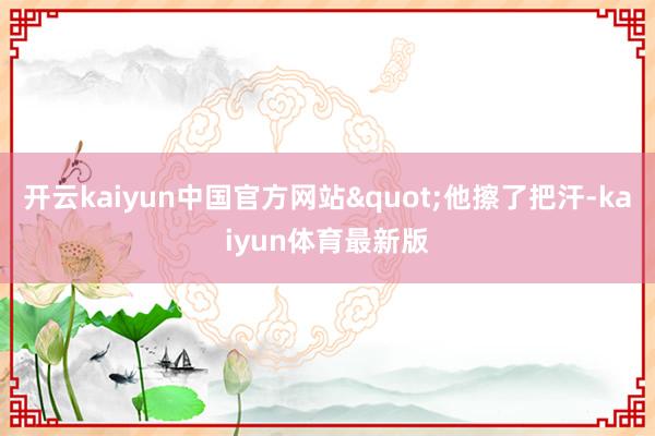 开云kaiyun中国官方网站"他擦了把汗-kaiyun体育最新版