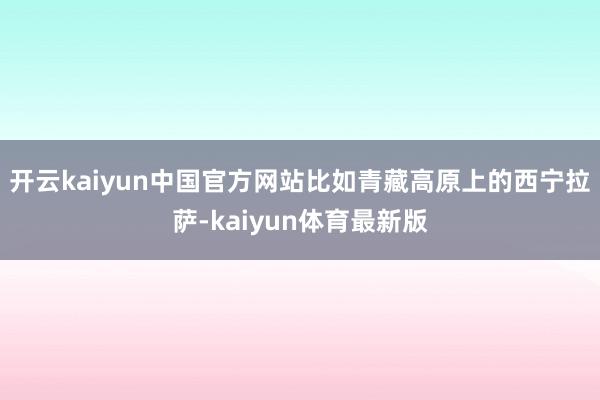 开云kaiyun中国官方网站比如青藏高原上的西宁拉萨-kaiyun体育最新版