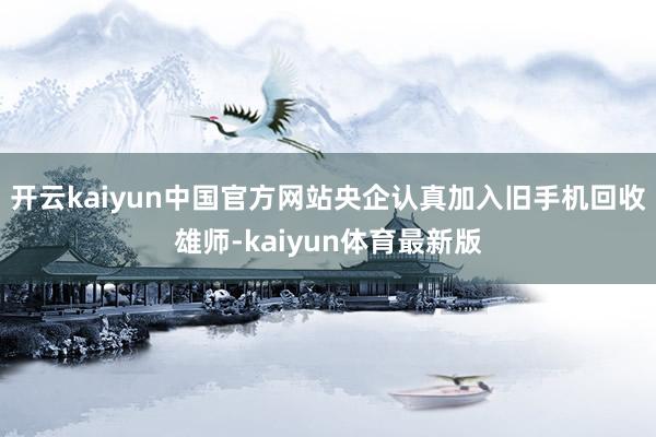 开云kaiyun中国官方网站央企认真加入旧手机回收雄师-kaiyun体育最新版