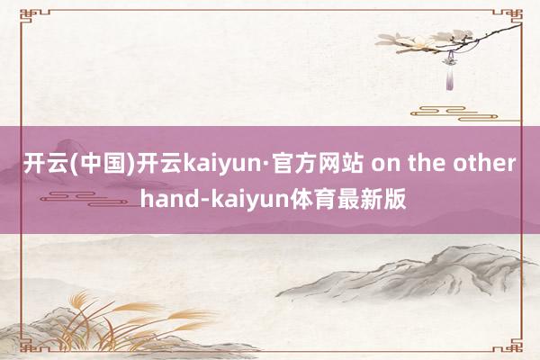 开云(中国)开云kaiyun·官方网站 on the other hand-kaiyun体育最新版