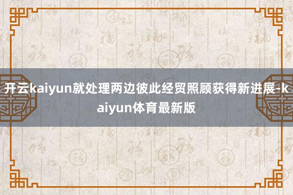 开云kaiyun就处理两边彼此经贸照顾获得新进展-kaiyun体育最新版