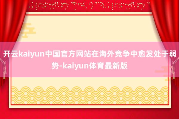 开云kaiyun中国官方网站在海外竞争中愈发处于弱势-kaiyun体育最新版