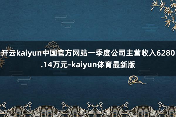 开云kaiyun中国官方网站一季度公司主营收入6280.14万元-kaiyun体育最新版