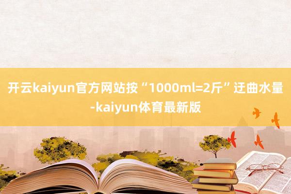 开云kaiyun官方网站按“1000ml=2斤”迂曲水量-kaiyun体育最新版