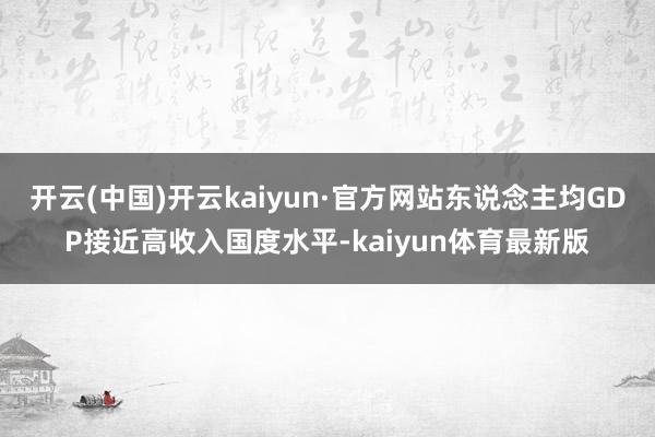 开云(中国)开云kaiyun·官方网站东说念主均GDP接近高收入国度水平-kaiyun体育最新版