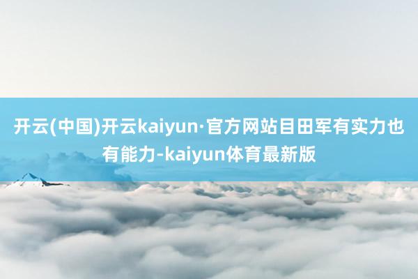 开云(中国)开云kaiyun·官方网站目田军有实力也有能力-kaiyun体育最新版