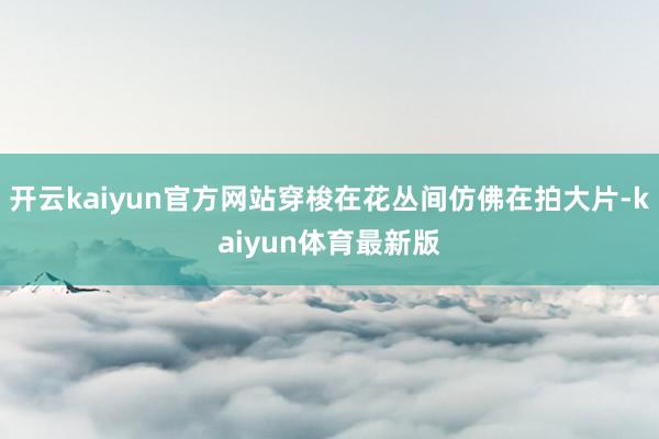 开云kaiyun官方网站穿梭在花丛间仿佛在拍大片-kaiyun体育最新版