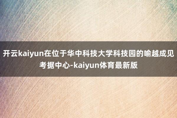 开云kaiyun在位于华中科技大学科技园的喻越成见考据中心-kaiyun体育最新版