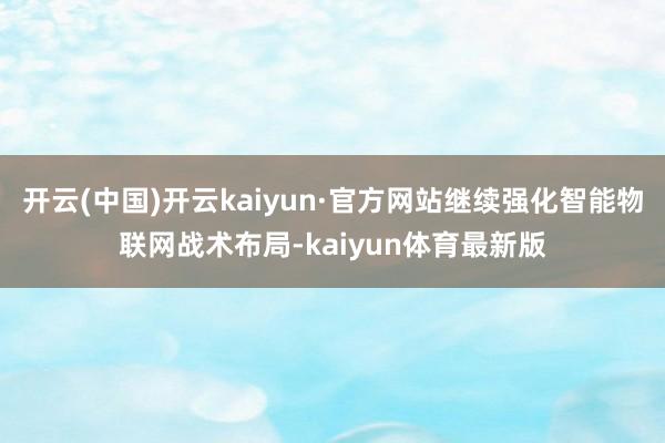 开云(中国)开云kaiyun·官方网站继续强化智能物联网战术布局-kaiyun体育最新版