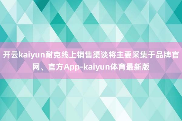 开云kaiyun耐克线上销售渠谈将主要采集于品牌官网、官方App-kaiyun体育最新版