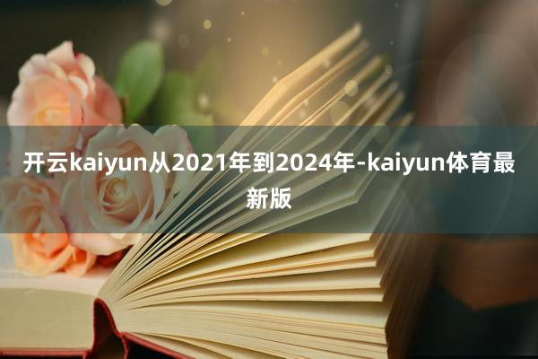 开云kaiyun从2021年到2024年-kaiyun体育最新版