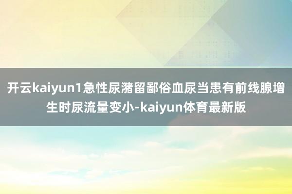 开云kaiyun1急性尿潴留鄙俗血尿当患有前线腺增生时尿流量变小-kaiyun体育最新版