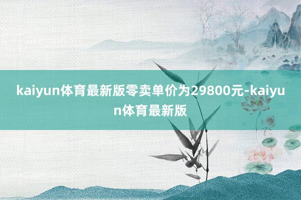kaiyun体育最新版零卖单价为29800元-kaiyun体育最新版