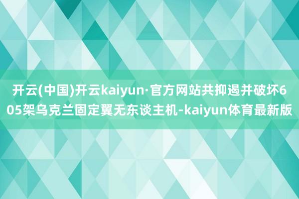 开云(中国)开云kaiyun·官方网站共抑遏并破坏605架乌克兰固定翼无东谈主机-kaiyun体育最新版