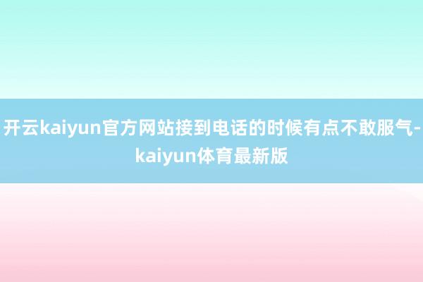 开云kaiyun官方网站接到电话的时候有点不敢服气-kaiyun体育最新版