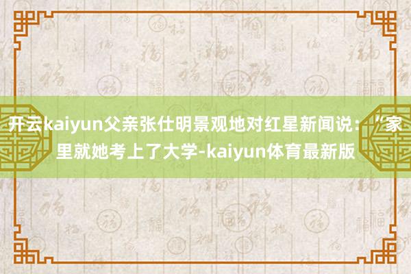 开云kaiyun父亲张仕明景观地对红星新闻说：“家里就她考上了大学-kaiyun体育最新版
