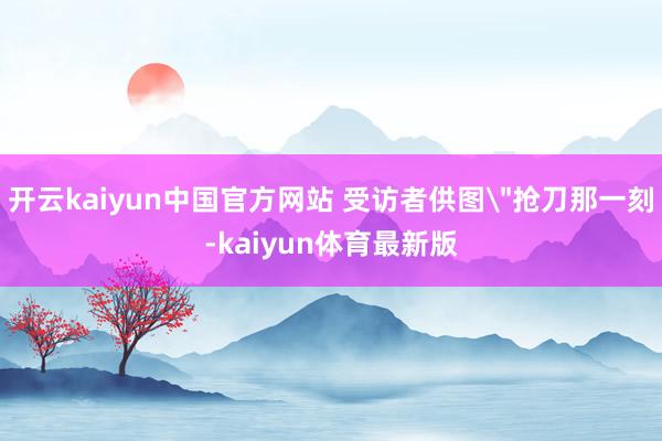 开云kaiyun中国官方网站 受访者供图