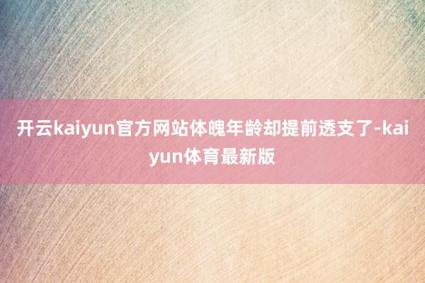 开云kaiyun官方网站体魄年龄却提前透支了-kaiyun体育最新版