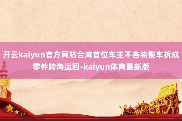 开云kaiyun官方网站台湾首位车主不吝将整车拆成零件跨海运回-kaiyun体育最新版