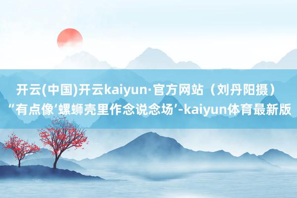 开云(中国)开云kaiyun·官方网站（刘丹阳摄）　　“有点像‘螺蛳壳里作念说念场’-kaiyun体育最新版