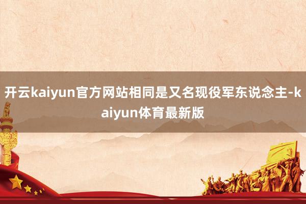 开云kaiyun官方网站相同是又名现役军东说念主-kaiyun体育最新版