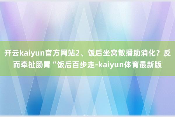开云kaiyun官方网站2、饭后坐窝散播助消化?反而牵扯肠胃“饭后百步走-kaiyun体育最新版
